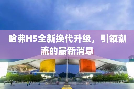 哈弗H5全新换代升级，引领潮流的最新消息
