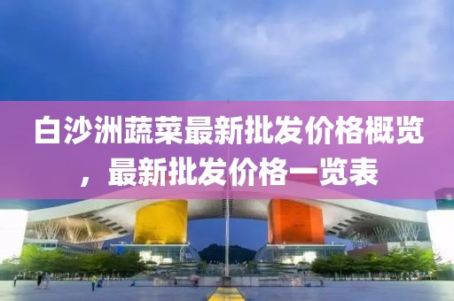 白沙洲蔬菜最新批发价格概览，最新批发价格一览表