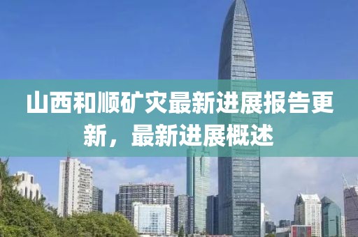 山西和顺矿灾最新进展报告更新，最新进展概述
