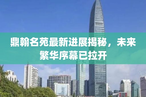 鼎翰名苑最新进展揭秘，未来繁华序幕已拉开