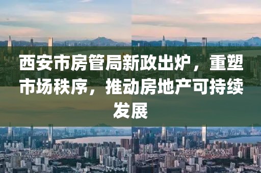 西安市房管局新政出炉，重塑市场秩序，推动房地产可持续发展