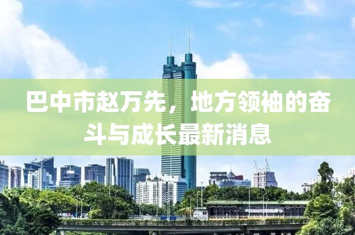 巴中市赵万先，地方领袖的奋斗与成长最新消息