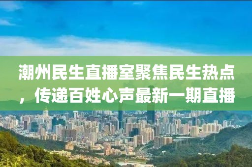 潮州民生直播室聚焦民生热点，传递百姓心声最新一期直播