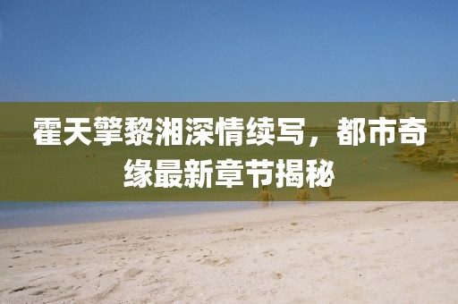 霍天擎黎湘深情续写，都市奇缘最新章节揭秘