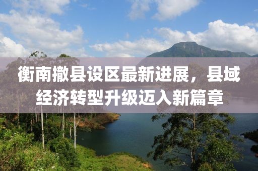衡南撤县设区最新进展，县域经济转型升级迈入新篇章