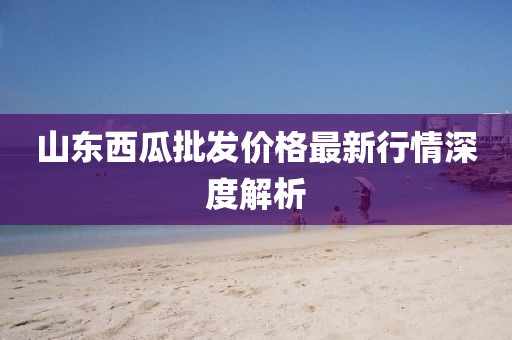 山东西瓜批发价格最新行情深度解析