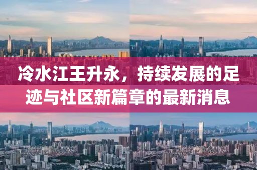 冷水江王升永，持续发展的足迹与社区新篇章的最新消息