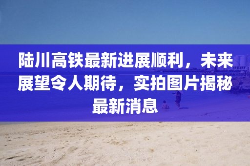 陆川高铁最新进展顺利，未来展望令人期待，实拍图片揭秘最新消息