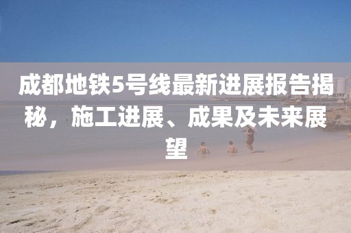 成都地铁5号线最新进展报告揭秘，施工进展、成果及未来展望