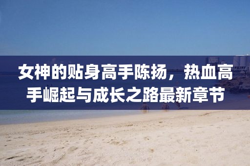 女神的贴身高手陈扬，热血高手崛起与成长之路最新章节