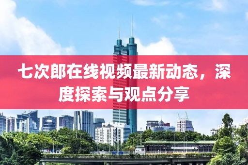 七次郎在线视频最新动态，深度探索与观点分享