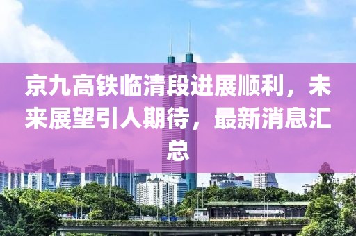 京九高铁临清段进展顺利，未来展望引人期待，最新消息汇总