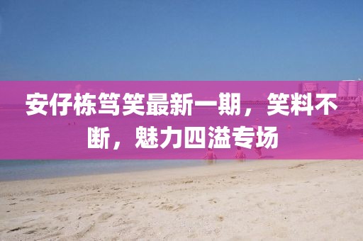 安仔栋笃笑最新一期，笑料不断，魅力四溢专场
