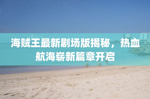 海贼王最新剧场版揭秘，热血航海崭新篇章开启