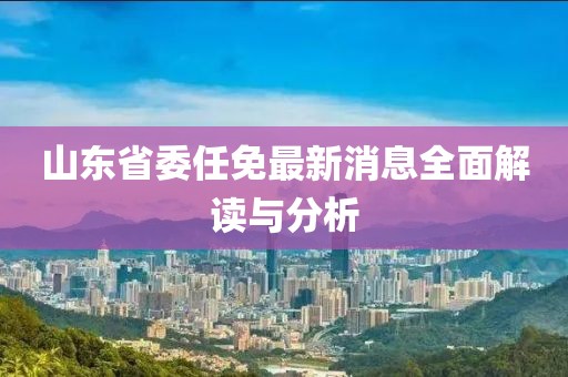 山东省委任免最新消息全面解读与分析