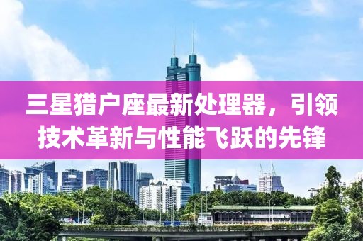 三星猎户座最新处理器，引领技术革新与性能飞跃的先锋