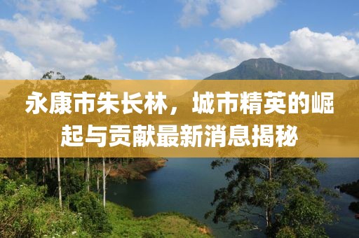永康市朱长林，城市精英的崛起与贡献最新消息揭秘