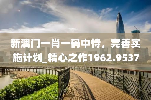 新澳门一肖一码中恃，完善实施计划_精心之作1962.9537
