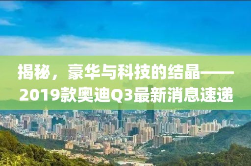 揭秘，豪华与科技的结晶——2019款奥迪Q3最新消息速递
