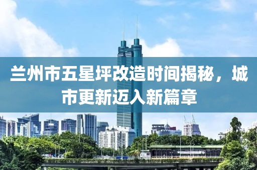 兰州市五星坪改造时间揭秘，城市更新迈入新篇章