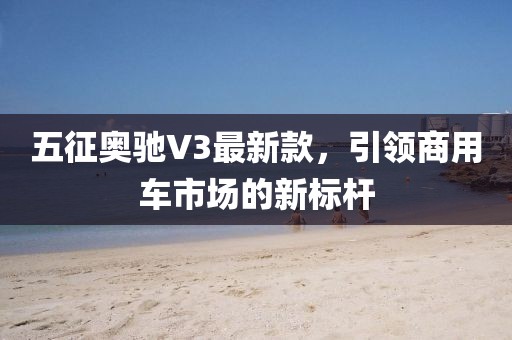 五征奥驰V3最新款，引领商用车市场的新标杆