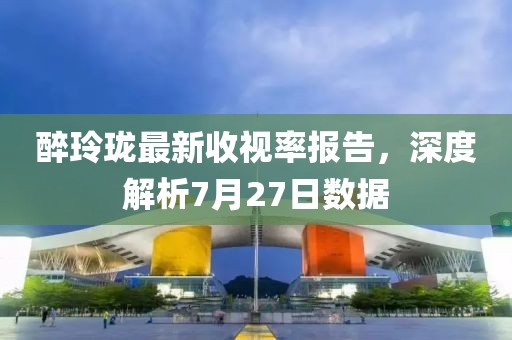 醉玲珑最新收视率报告，深度解析7月27日数据