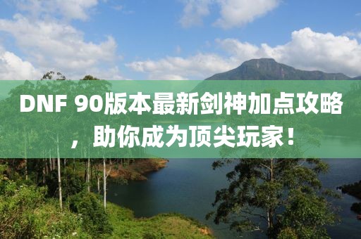 DNF 90版本最新剑神加点攻略，助你成为顶尖玩家！