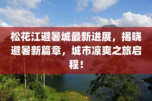 松花江避暑城最新进展，揭晓避暑新篇章，城市凉爽之旅启程！