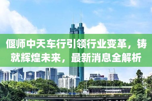 偃师中天车行引领行业变革，铸就辉煌未来，最新消息全解析