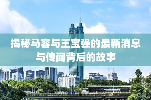揭秘马容与王宝强的最新消息与传闻背后的故事