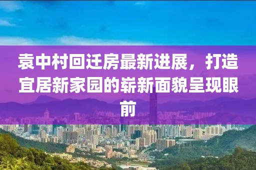 袁中村回迁房最新进展，打造宜居新家园的崭新面貌呈现眼前