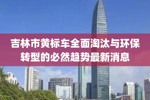 吉林市黄标车全面淘汰与环保转型的必然趋势最新消息