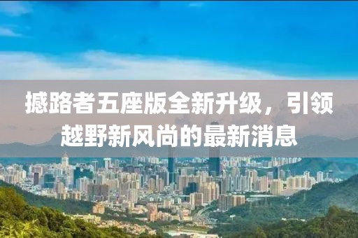 撼路者五座版全新升级，引领越野新风尚的最新消息