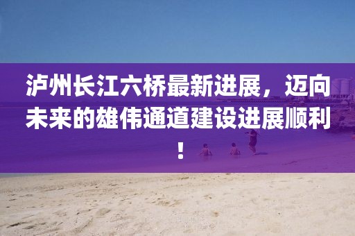 泸州长江六桥最新进展，迈向未来的雄伟通道建设进展顺利！