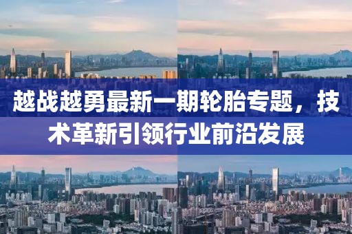 越战越勇最新一期轮胎专题，技术革新引领行业前沿发展