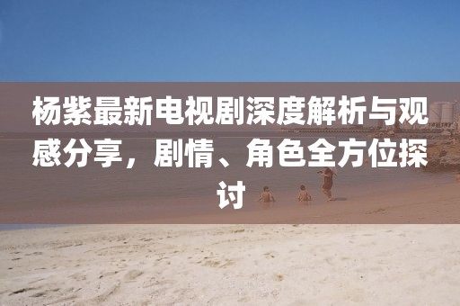 杨紫最新电视剧深度解析与观感分享，剧情、角色全方位探讨