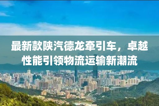 最新款陕汽德龙牵引车，卓越性能引领物流运输新潮流
