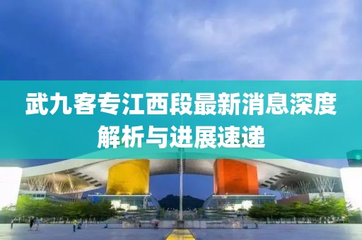 武九客专江西段最新消息深度解析与进展速递