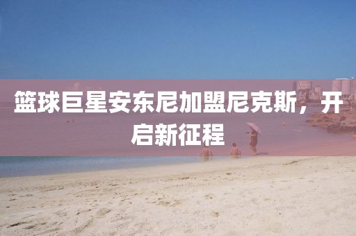篮球巨星安东尼加盟尼克斯，开启新征程