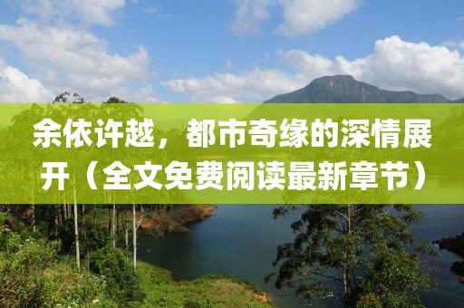 余依许越，都市奇缘的深情展开（全文免费阅读最新章节）