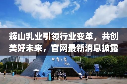 辉山乳业引领行业变革，共创美好未来，官网最新消息披露