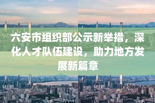 六安市组织部公示新举措，深化人才队伍建设，助力地方发展新篇章