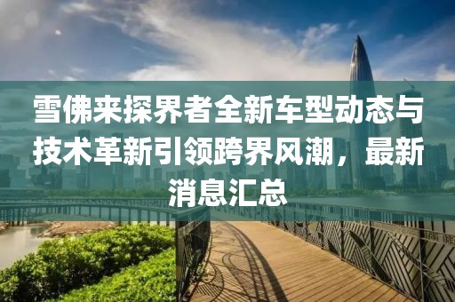 雪佛来探界者全新车型动态与技术革新引领跨界风潮，最新消息汇总