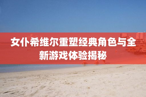 女仆希维尔重塑经典角色与全新游戏体验揭秘
