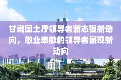 甘肃国土厅领导者蒲志强新动向，敬业奉献的领导者展现新动向