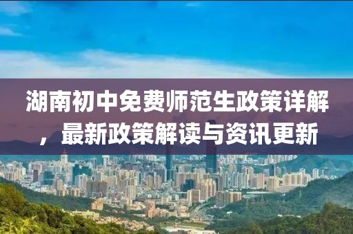湖南初中免费师范生政策详解，最新政策解读与资讯更新