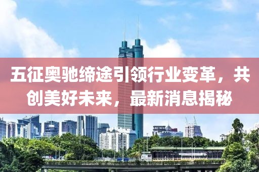 五征奥驰缔途引领行业变革，共创美好未来，最新消息揭秘