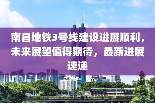 南昌地铁3号线建设进展顺利，未来展望值得期待，最新进展速递