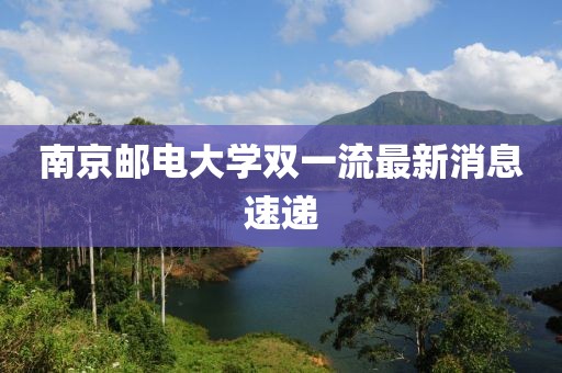 南京邮电大学双一流最新消息速递