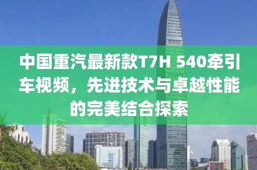 中国重汽最新款T7H 540牵引车视频，先进技术与卓越性能的完美结合探索